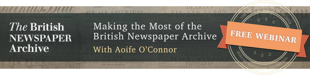 FREE WEBINAR Making the Most of the British Newspaper Archive presented by Aoife O’Connor, Thursday, May 18th 4:00 pm BST (11:00 am Eastern) - “The British Newspaper Archive is an essential online resource for anyone interested in researching the past. The Archive holds newspapers from all across the UK and Ireland dating from the 1700s to the 2000s. In this webinar, Aoife O Connor will show you how to get the most out of the website. Learn search tips and tricks, discover the special features of the site, and find out how historic newspapers can break down genealogical brick walls and bring the history of your hometown to life.”